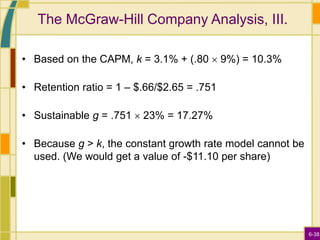 6-38
The McGraw-Hill Company Analysis, III.
• Based on the CAPM, k = 3.1% + (.80  9%) = 10.3%
• Retention ratio = 1 – $.66/$2.65 = .751
• Sustainable g = .751  23% = 17.27%
• Because g > k, the constant growth rate model cannot be
used. (We would get a value of -$11.10 per share)
 