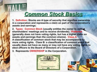 Common Stock Basics 1.  Definition : Stocks are  A type of security that signifies ownership in a corporation and represents a claim on part of the corporation's assets and earnings. 2.  Types :  Common Stock  (usually entitles the owner to vote at shareholders' meetings and to receive dividends).  Preferred  (generally does not have voting rights, but has a higher claim on assets and earnings than the common shares).  Class A : A classification of common stock that may be accompanied by more voting rights.  Class B: a classification of common stock that usually does not have as many or may not have any voting rights to elect officers to the Board of Directors of a Corporation. 3.  Represents  OWNERSHIP  in the Corporation. 