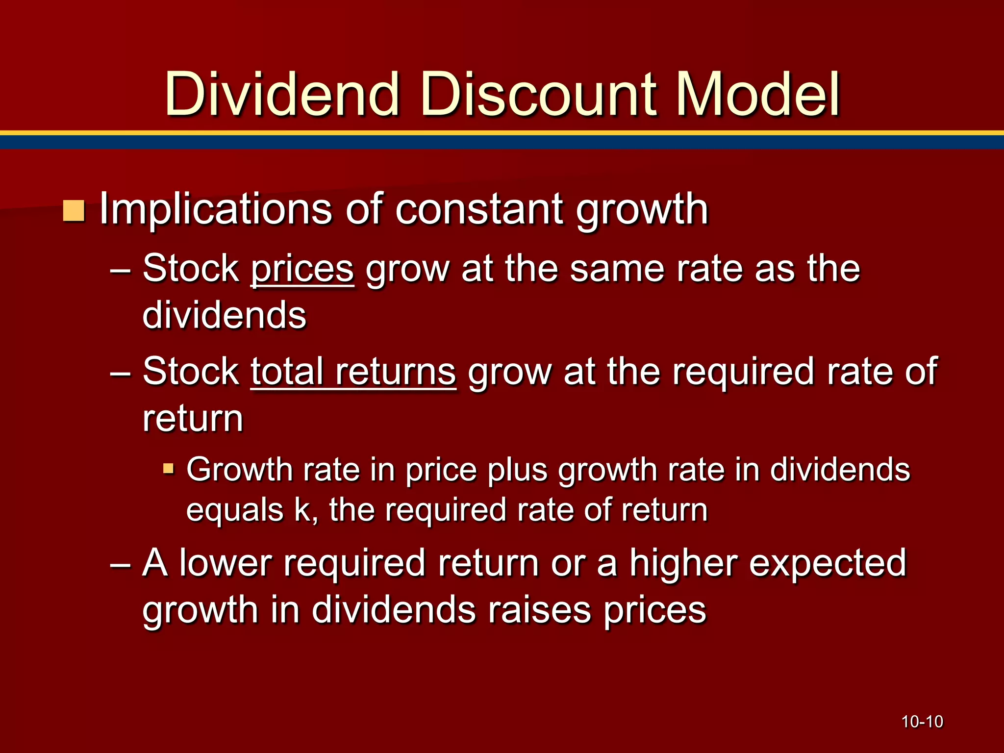 10-10
Dividend Discount Model
 Implications of constant growth
– Stock prices grow at the same rate as the
dividends
– Stock total returns grow at the required rate of
return
 Growth rate in price plus growth rate in dividends
equals k, the required rate of return
– A lower required return or a higher expected
growth in dividends raises prices
 