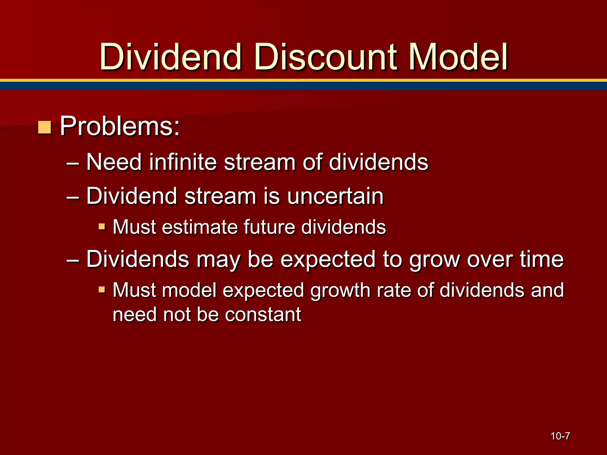 10-7
Dividend Discount Model
 Problems:
– Need infinite stream of dividends
– Dividend stream is uncertain
 Must estimate future dividends
– Dividends may be expected to grow over time
 Must model expected growth rate of dividends and
need not be constant
 