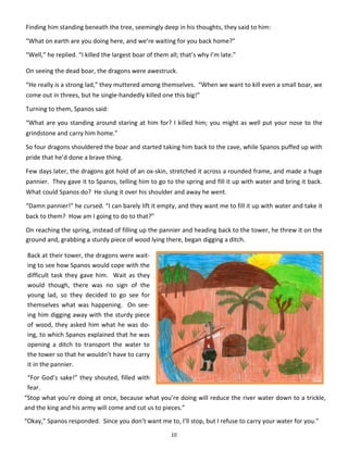 10
Finding him standing beneath the tree, seemingly deep in his thoughts, they said to him:
“What on earth are you doing here, and we’re waiting for you back home?”
“Well,” he replied. “I killed the largest boar of them all; that’s why I’m late.”
On seeing the dead boar, the dragons were awestruck.
“He really is a strong lad,” they muttered among themselves. “When we want to kill even a small boar, we
come out in threes, but he single-handedly killed one this big!”
Turning to them, Spanos said:
“What are you standing around staring at him for? I killed him; you might as well put your nose to the
grindstone and carry him home.”
So four dragons shouldered the boar and started taking him back to the cave, while Spanos puffed up with
pride that he’d done a brave thing.
Few days later, the dragons got hold of an ox-skin, stretched it across a rounded frame, and made a huge
pannier. They gave it to Spanos, telling him to go to the spring and fill it up with water and bring it back.
What could Spanos do? He slung it over his shoulder and away he went.
“Damn pannier!” he cursed. “I can barely lift it empty, and they want me to fill it up with water and take it
back to them? How am I going to do to that?”
On reaching the spring, instead of filling up the pannier and heading back to the tower, he threw it on the
ground and, grabbing a sturdy piece of wood lying there, began digging a ditch.
Back at their tower, the dragons were wait-
ing to see how Spanos would cope with the
difficult task they gave him. Wait as they
would though, there was no sign of the
young lad, so they decided to go see for
themselves what was happening. On see-
ing him digging away with the sturdy piece
of wood, they asked him what he was do-
ing, to which Spanos explained that he was
opening a ditch to transport the water to
the tower so that he wouldn’t have to carry
it in the pannier.
“For God’s sake!” they shouted, filled with
fear.
“Stop what you’re doing at once, because what you’re doing will reduce the river water down to a trickle,
and the king and his army will come and cut us to pieces.”
“Okay,” Spanos responded. Since you don’t want me to, I’ll stop, but I refuse to carry your water for you.”
 