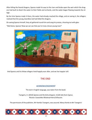 12
After killing the feared dragons, Spanos made his way to the river and broke open the weir which the drag-
ons had built to divert the water to their fields and orchards, and the water began flowing towards the vil-
lage.
By the time Spanos made it there, the water had already reached the village, and on seeing it, the villagers
realized that the young, beardless lad had killed the dragons.
On seeing Spanos himself, they all gathered round him and sang his praises, shouting out with glee:
“Well done, Spanos! Now we can see that you’re truly a brave young man!”
And Spanos and his fellow villagers lived happily ever after, and we live happier still.
THE END
ACKNOWLEDGEMENT
The text in English language, was taken from the book:
Tsangaris, H. (2010) Spanos and the forty dragons: A folk tale from Cyprus.
Nicosia: Casoulides Masterprinters/Lithocare.
The permission of the publisher, Mr Hambis Tsangaris, was assured. Many thanks to Mr Tsangaris!
 