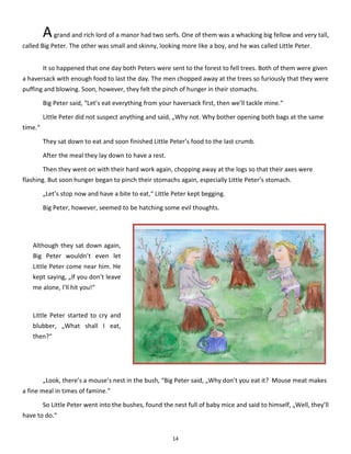 14
Agrand and rich lord of a manor had two serfs. One of them was a whacking big fellow and very tall,
called Big Peter. The other was small and skinny, looking more like a boy, and he was called Little Peter.
It so happened that one day both Peters were sent to the forest to fell trees. Both of them were given
a haversack with enough food to last the day. The men chopped away at the trees so furiously that they were
puffing and blowing. Soon, however, they felt the pinch of hunger in their stomachs.
Big Peter said, “Let’s eat everything from your haversack first, then we’ll tackle mine.“
Little Peter did not suspect anything and said, „Why not. Why bother opening both bags at the same
time.“
They sat down to eat and soon finished Little Peter’s food to the last crumb.
After the meal they lay down to have a rest.
Then they went on with their hard work again, chopping away at the logs so that their axes were
flashing. But soon hunger began to pinch their stomachs again, especially Little Peter’s stomach.
„Let’s stop now and have a bite to eat,“ Little Peter kept begging.
Big Peter, however, seemed to be hatching some evil thoughts.
„Look, there’s a mouse’s nest in the bush, “Big Peter said, „Why don’t you eat it? Mouse meat makes
a fine meal in times of famine.“
So Little Peter went into the bushes, found the nest full of baby mice and said to himself, „Well, they’ll
have to do.“
Although they sat down again,
Big Peter wouldn’t even let
Little Peter come near him. He
kept saying, „If you don’t leave
me alone, I’ll hit you!“
Little Peter started to cry and
blubber, „What shall I eat,
then?“
 