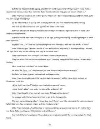 15
But the old mouse started begging, „Don’t kill my children, dear man! They wouldn’t really make a
square meal for you, would they now? But if you should ever need help, you can always rely on us.“
Little Peter had to admit, „I’ll neither get my fill nor will I starve to death because of them. Well, as for
me, they can go on sleeping.“
So the litte man had to put up with an empty stomach until they went home in the evening.
The next day both serfs were sent again to the forest to fell trees.
Both had a haversack dangling from the axe handle on their backs. Big Peter strode in front, Little
Peter scurried after him.
In the forest the men kept hacking away at the logs, puffing and blowing. Soon hunger began to pinch
their stomachs.
Big Peter said, „Let’s now eat up everything from your haversack, then we’ll eat what’s in mine.“
Little Peter thought, „He can’t behave in such a scoundrelly way today as he did yesterday,“ and said,
„All right, let’s. Why bother undoing both bags at the same time.“
They sat down and kept eating till Little Peter’s haversack was empty.
They had a litte rest and then started work again, chopping away at the trees so that the axes kept
flashing.
After some time Little Peter felt hungry again.
He asked Big Peter, „Let’s sit down and eat now. Hunger is withering my strength.“
Big Peter sat down, opened his haversack and began eating.
Little Peter also tried to get at the bag, but Big Peter wouldn’t let him come closer. Instead he
threatened to hit him.
„What shall I eat, then?“ the litte man howled in anger and hunger.
„Look, there’s a bee’s nest under the stump! Go and empty it!“
Little Peter thought, „Even that will have to do if I have nothing better.“
He stepped up to the bee’s nest and tried to get at the honeycombs.
The bees started begging, „Don’t rob us, dear man! There’s very little honey and the honeycombs are
full of little bees. You can always rely on us if you need any help.“
Little Peter muttered, „This little drop of honey won’t make a square meal for me. It’s neither here
nor there. As for me, they can fill the whole nest with honey.“
And he left the bee’s nest alone. He worked on an empty stomach till the evening and ate his fill at
home.
 