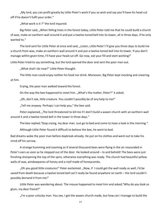 17
„My lord, you can profit greatly by Little Peter’s work if you so wish and say you’ll have his head cut
off if he doesn’t fulfil your order.“
„What work is it ?“ the lord inquired.
Big Peter said, „When felling trees in the forest today, Little Peter told me that he could build a church
of wax, make an earthern wall around it and put a twelve-toned bell into its tower, all in three days, if he only
wanted to.“
The lord sent for Little Peter at once and said, „Listen, Little Peter! I’ll give you three days to build me
a church from wax, make an earthern wall around it and put a twelve-toned bell into its tower. If you don’t
manage within given time, I’ll have your head cut off. Go now, eat your fill and start working!“
Little Peter tried to say something, but the lord opened the door and sent the poor man out.
„What shall I do now?“ Little Peter thought.
The little man could enjoy neither his food nor drink. Moreover, Big Peter kept mocking and sneering
at him.
Crying, the poor man walked toward the forest.
On the way the bee happened to meet him. „What’s the matter, Peter?“ it asked.
„Oh, don’t ask, little creature. You couldn’t possibly be of any help to me!“
„Tell me anyway. Perhaps I can help you,“ the bee said.
Peter explained, „The lord threatened to kill me if I don’t build a waxen church with an earthern wall
around it and a twelve-toned bell in the tower in three days.“
The bee replied,“Stop crying, my dear man. Just go to bed and come to have a look in the morning.“
Although Little Peter found it difficult to believe the bee, he went to bed.
Bad dreams woke the poor man before daybreak already. He put on his clothes and went out to take his
mind off his sorrow.
A strange humming and zooming as if several thousand bees were flying in the air resounded in
Peter’s ears as soon as he stepped out of the door. He looked around – lo and behold! The bees were just
finishing sharpening the top of the spire, otherwise everything was ready. The church had beautiful yellow
walls of wax, windowpanes of honey and a roof made of honeycombs.
„Oh you good little creatures!“ Peter exclaimed. „Now, if I could get the wall ready as well, I’d be
saved from death because a twelve-toned bell can’t really be found anywhere on earth – the lord couldn’t
possibly demand it from me!“
Little Peter was wandering about. The mouse happened to meet him and asked,“Why do you look so
glum, my dear friend?“
„I’m a poor unlucky man. You see, I got the waxen church made, but how can I manage to build the
 