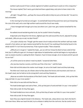 18
earthern wall around it? Even a whole regiment of soldiers would have to work on it for a long time.“
The mouse replied,“Don’t worry, go to bed and have a good sleep, and come to have a look in the
morning.“
„All right,“ thought Peter, „perhaps the mouse will be able to help me just as the bee did.“ He went to
bed untroubled.
In the morning he hurried out and again – lo and behold! Several thousand mice were just sharpening
the crest of the wall, and a man-high earthern wall around the church was ready.
„I have managed well enough up to now, but where can I, poor man, get a twelve-toned bell for the
church?“
He walked around wondering what to do, but he couldn’t think of anything.
A big hawk came flying from the forest, alighted upon the wall around the church, adjusted his wings
and asked, „Why are you so sad, my dear friend?“
„I’m a poor unlucky man. Though I got the waxen church ready and also the earthern wall was made
around it, from where can I get a twelve-toned bell for the church? Can anything of the kind be found in the
whole world? If it isn’t here by tomorrow, I’ll be in great trouble,“ Peter answered.
„Difficult as it is to get it,“ replied the hawk, „we can still try! I know the Devil to have a bell of that
kind, but it’s difficult to get at it: he keeps it right above his bedchamber and the bell begins to ring loudly as
soon as anyone touches it, waking the Devil. However, if you’re brave enough, sit on my back and let’s go and
try our luck.“
„It’s all the same to me where I meet my death,“ answered Little Peter.
„Our journey may be a success, and then you’ll be a free man,“ said the hawk.
Peter did not think about the matter much longer, he sat on the hawk’s back and they took wing.
The little man’s heart was all a-flutter when he flew above the forests and mountains and rivers on
the hawk’s back, but he held on to the strong bird’s neck and they floated on.
„Now we are within the boundaries of the Devil’s lands,“ the hawk said and landed. „Pick up that little
twig and hide it in your inner pocket.“
Peter did as he was told and they flew on.
The hawk landed again and said to Peter, „Pick up that grain of sand and hide it in your inner pocket.“
Peter did as told. On they flew again.
The hawk landed once more and said, „Pick up that drop of water and hide it in your inner pocket.“
Peter did as told. On they flew again.
Soon they saw a big farmstead in the distance,. The hawk said, „Keep silence now, that’s the Devil’s
farm over there. When we reach the bell, try to unfasten it deftly from the roof-strut. But be careful not to
 