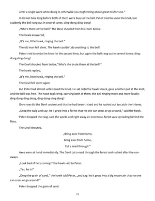 19
utter a single word while doing it, otherwise you might bring about great misfortune.“
It did not take long before both of them were busy at the bell. Peter tried to undo the knot, but
suddenly the bell rang out in several tones: ding-dong-ding-dong!
„Who’s there at the bell?“ the Devil shouted from his room below.
The hawk answered,
„It’s me, little hawk, ringing the bell.“
The old man fell silent. The hawk couldn’t do anything to the bell!
Peter tried to undo the knot for the second time, but again the bell rang out in several tones: ding-
dong-ding-dong!
The Devil shouted from below,“Who’s the brute there at the bell?“
The hawk replied,
„It’s me, little hawk, ringing the bell.“
The Devil fell silent again.
But Peter had almost unfastened the knot. He sat onto the hawk’s back, gave another pull at the knot,
and the bell was free. The hawk took wing, carrying both of them, the bell ringing more and more loudly:
ding-dong-ding-dong, ding-dong-ding-dong!
Only now did the Devil understand that he had been tricked and he rushed out to catch the thieves.
„Drop the twig and say: let it grow into a forest that no one can cross or go around,“ said the hawk.
Peter dropped the twig, said the words and right away an enormous forest was spreading behind the
fliers.
The Devil shouted,
„Bring axes from home,
Bring axes from home,
Cut a road through!“
Axes were at hand immediately. The Devil cut a road through the forest and rushed after the run-
aways.
„Look back if he’s coming!“ the hawk said to Peter.
„Yes, he is!“
„Drop the grain of sand,“ the hawk told Peter, „and say: let it grow into a big mountain that no one
can cross or go around!“
Peter dropped the grain of sand.
 