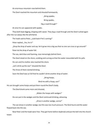 20
An enormous mountain rose behind them.
The Devil reached the mountain and shouted homewards,
„Bring spades,
Bring spades,
Dig a road through!“
At once his son appeared with spades.
They both kept digging, dripping with sweat. They dug a road through and the Devil rushed again
after the run-aways like the whirlwind.
The hawk said to Peter, „Look back if he’s coming!“
Peter replied, „Yes, he is!“
„Drop the drop of water and say: let it grow into a big sea that no one can cross or go around!“
Peter let the drop of water fall.
The sea, dark blue and foaming, rose menacingly behind them.
The Devil stood on the shore, scolding and cursing so that the water resounded with his yells.
His son and his mother also reached the shore.
„Let’s drink up the sea!“ shouted the Devil.
The three of them started drinking.
Soon the Devil was so full that he couldn’t drink another drop of water.
„Bring hoops,
Bind me with a hoop, son!“
His son brought some hoops and put them round the Devil’s body.
The Devil drank some more and shouted,
„Widen the hoops with wedges!“
His son put in the wedges and the Devil continued drinking, wheezing.
„Drive in another wedge, sonny!“
The son drove in another wedge, but this was too much pressure. The Devil burst and the water
flowed back into the sea.
Now Peter and the hawk were free. They got home before daybreak and put the bell into the church
tower.
 