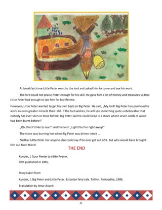 21
At breakfast-time Little Peter went to the lord and asked him to come and see his work.
The lord could not praise Peter enough for his skill. He gave him a lot of money and treasures so that
Little Peter had enough to last him for his lifetime.
However, Little Peter wanted to get his own back on Big Peter. He said, „My lord! Big Peter has promised to
work an even greater miracle than I did. If the lord wishes, he will see something quite unbelievable that
nobody has ever seen or done before. Big Peter said he could sleep in a stove where seven cords of wood
had been burnt before!“
„Oh, that I’d like to see!“ said the lord. „Light the fire right away!“
The stove was burning hot when Big Peter was driven into it …
Neither Little Peter nor anyone else could say if he ever got out of it. But who would have brought
him out from there!
THE END
Kunder, J. Suur Peeter ja väike Peeter.
First published in 1885.
Story taken from
Kunder, J. Big Peter and Little Peter. Estonian fairy tale. Tallinn. Perioodika, 1986.
Translation by Ilmar Anvelt
 