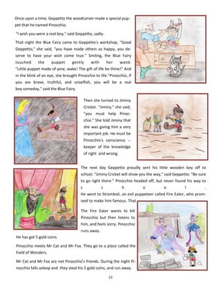 23
Once upon a time, Geppetto the woodcarver made a special pup-
pet that he named Pinocchio.
"I wish you were a real boy," said Geppetto, sadly.
That night the Blue Fairy came to Geppetto's workshop. "Good
Geppetto," she said, "you have made others so happy, you de-
serve to have your wish come true." Smiling, the Blue Fairy
touched the puppet gently with her wand.
"Little puppet made of pine, wake! The gift of life be thine!" And
in the blink of an eye, she brought Pinocchio to life."Pinocchio, if
you are brave, truthful, and unselfish, you will be a real
boy someday," said the Blue Fairy.
The next day Geppetto proudly sent his little wooden boy off to
school. "Jiminy Cricket will show you the way," said Geppetto. "Be sure
to go right there." Pinocchio headed off, but never found his way to
s c h o o l .
He went to Stromboli, an evil puppeteer called Fire Eater, who prom-
ised to make him famous. That
Then she turned to Jiminy
Cricket. "Jiminy," she said,
"you must help Pinoc-
chio." She told Jiminy that
she was giving him a very
important job. He must be
Pinocchio's conscience --
keeper of the knowledge
of right and wrong.
He has got 5 gold coins.
Pinocchio meets Mr Cat and Mr Fox. They go to a place called the
Field of Wonders.
Mr Cat and Mr Fox are not Pinocchio’s friends. During the night Pi-
nocchio falls asleep and they steal his 5 gold coins, and run away.
The Fire Eater wants to kill
Pinocchio but then listens to
him, and feels sorry. Pinocchio
runs away.
 