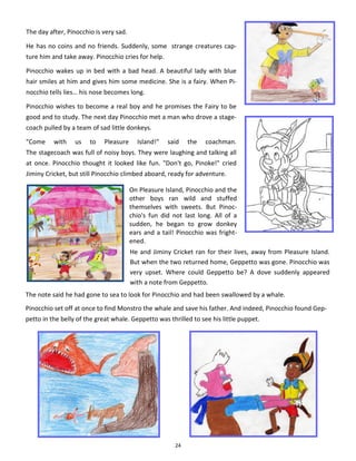 24
On Pleasure Island, Pinocchio and the
other boys ran wild and stuffed
themselves with sweets. But Pinoc-
chio's fun did not last long. All of a
sudden, he began to grow donkey
ears and a tail! Pinocchio was fright-
ened.
The note said he had gone to sea to look for Pinocchio and had been swallowed by a whale.
Pinocchio set off at once to find Monstro the whale and save his father. And indeed, Pinocchio found Gep-
petto in the belly of the great whale. Geppetto was thrilled to see his little puppet.
The day after, Pinocchio is very sad.
He has no coins and no friends. Suddenly, some strange creatures cap-
ture him and take away. Pinocchio cries for help.
Pinocchio wakes up in bed with a bad head. A beautiful lady with blue
hair smiles at him and gives him some medicine. She is a fairy. When Pi-
nocchio tells lies… his nose becomes long.
Pinocchio wishes to become a real boy and he promises the Fairy to be
good and to study. The next day Pinocchio met a man who drove a stage-
coach pulled by a team of sad little donkeys.
"Come with us to Pleasure Island!" said the coachman.
The stagecoach was full of noisy boys. They were laughing and talking all
at once. Pinocchio thought it looked like fun. "Don't go, Pinoke!" cried
Jiminy Cricket, but still Pinocchio climbed aboard, ready for adventure.
He and Jiminy Cricket ran for their lives, away from Pleasure Island.
But when the two returned home, Geppetto was gone. Pinocchio was
very upset. Where could Geppetto be? A dove suddenly appeared
with a note from Geppetto.
 