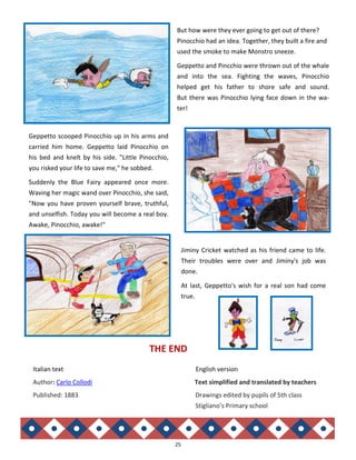 25
Geppetto scooped Pinocchio up in his arms and
carried him home. Geppetto laid Pinocchio on
his bed and knelt by his side. "Little Pinocchio,
you risked your life to save me," he sobbed.
Suddenly the Blue Fairy appeared once more.
Waving her magic wand over Pinocchio, she said,
"Now you have proven yourself brave, truthful,
and unselfish. Today you will become a real boy.
Awake, Pinocchio, awake!"
Jiminy Cricket watched as his friend came to life.
Their troubles were over and Jiminy's job was
done.
At last, Geppetto's wish for a real son had come
true.
Italian text English version
Author: Carlo Collodi Text simplified and translated by teachers
Published: 1883 Drawings edited by pupils of 5th class
Stigliano’s Primary school
THE END
But how were they ever going to get out of there?
Pinocchio had an idea. Together, they built a fire and
used the smoke to make Monstro sneeze.
Geppetto and Pincchio were thrown out of the whale
and into the sea. Fighting the waves, Pinocchio
helped get his father to shore safe and sound.
But there was Pinocchio lying face down in the wa-
ter!
 