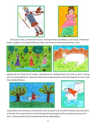 27
playing with her friends by the seaside. Infatuated by her striking beauty, Zeus came up with a cunning
plan. He metamorphosed in a beautiful white bull and approached her uncommonly gentle for a bull; a bull
that smelled of flowers.
Once upon a time , in ancient period, Zeus , the king of Gods and Goddesses, saw Europa, a Phoenician
maiden, daughter of the King of Phoenician Sidon (now known as Lebanon) and Cadmus’s sister,
His gentleness and sweetness, a characteristic most unusual for such an animal, tricked Europa, who slid on
to his back. The instant she did so, the bull charged off and plunged into the sea with the princess on his
back. So they reached Crete accompanied by Nereids riding dolphins.
 