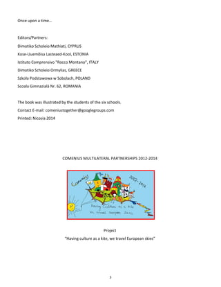 3
Once upon a time…
Editors/Partners:
Dimotiko Scholeio Mathiati, CYPRUS
Kose-Uuemõisa Lasteaed-Kool, ESTONIA
Istituto Comprensivo "Rocco Montano", ITALY
Dimotiko Scholeio Ormylias, GREECE
Szkoła Podstawowa w Sobolach, POLAND
Scoala Gimnazialā Nr. 62, ROMANIA
The book was illustrated by the students of the six schools.
Contact E-mail: comeniustogether@googlegroups.com
Printed: Nicosia 2014
COMENIUS MULTILATERAL PARTNERSHIPS 2012-2014
Project
“Having culture as a kite, we travel European skies”
 