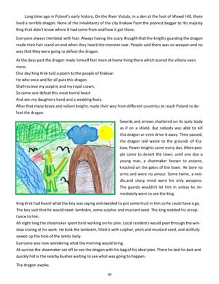 30
Long time ago in Poland’s early history, On the River Vistula, in a den at the foot of Wawel Hill, there
lived a terrible dragon. None of the inhabitants of the city Krakow from the poorest beggar to His majesty
King Krak didn't know where it had come from and how it got there.
Everyone always trembled with fear. Always having the scary thought that the knigths guarding the dragon
made their hair stand on end when they heard the monster roar. People said there was no weapon and no
way that they were going to defeat the dragon.
As the days past the dragon made himself feel more at home living there which scared the villains even
more.
One day King Krak told a poem to the people of Krakow:
He who once and for all puts this dragon
Shall recieve my sceptre and my royal crown,
So come and defeat this most horrid beast
And win my daughters hand and a wedding feats.
After that many brave and valient knights made their way from different countries to reach Poland to de-
feat the dragon.
Swords and arrows shattered on its scaly body
as if on a shield. But nobody was able to kill
this dragon or even drive it away. Time passed,
the dragon laid waste to the grounds of Kra-
kow. Fewer knights came every day. More peo-
ple came to desert the town, until one day a
young man, a shoemaker known to anyone,
knocked on the gates of the town. He bore no
arms and wore no amour. Some twine, a nee-
dle,and sharp mind were his only weapons.
The guards wouldn't let him in unless he im-
mediately went to see the king.
King Krak had heard what the boy was saying and decided to put some trust in him so he could have a go.
The boy said that he would need: lambskin, some sulphur and mustard seed. The king nodded his accep-
tance to him.
All night long the shoemaker spent hard working on his plan. Local residents would peer through the win-
dow staring at his work. He took the lambskin, filled it with sulpher, pitch and mustard seed, and skillfully
sewed up the hole of the lambs belly.
Everyone was now wondering what the morning would bring.
At sunrise the shoemaker set off to see the dragon with his bag of his ideal plan. There he laid his bait and
quickly hid in the nearby bushes waiting to see what was going to happen.
The dragon awoke.
 