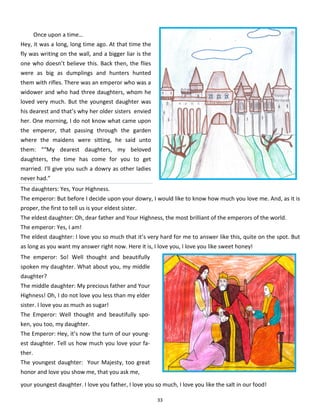 33
Once upon a time…
Hey, it was a long, long time ago. At that time the
fly was writing on the wall, and a bigger liar is the
one who doesn’t believe this. Back then, the flies
were as big as dumplings and hunters hunted
them with rifles. There was an emperor who was a
widower and who had three daughters, whom he
loved very much. But the youngest daughter was
his dearest and that’s why her older sisters envied
her. One morning, I do not know what came upon
the emperor, that passing through the garden
where the maidens were sitting, he said unto
them: ““My dearest daughters, my beloved
daughters, the time has come for you to get
married. I'll give you such a dowry as other ladies
never had.”
The daughters: Yes, Your Highness.
The emperor: But before I decide upon your dowry, I would like to know how much you love me. And, as it is
proper, the first to tell us is your eldest sister.
The eldest daughter: Oh, dear father and Your Highness, the most brilliant of the emperors of the world.
The emperor: Yes, I am!
The eldest daughter: I love you so much that it’s very hard for me to answer like this, quite on the spot. But
as long as you want my answer right now. Here it is, I love you, I love you like sweet honey!
The emperor: So! Well thought and beautifully
spoken my daughter. What about you, my middle
daughter?
The middle daughter: My precious father and Your
Highness! Oh, I do not love you less than my elder
sister. I love you as much as sugar!
The Emperor: Well thought and beautifully spo-
ken, you too, my daughter.
The Emperor: Hey, it’s now the turn of our young-
est daughter. Tell us how much you love your fa-
ther.
The youngest daughter: Your Majesty, too great
honor and love you show me, that you ask me,
your youngest daughter. I love you father, I love you so much, I love you like the salt in our food!
 