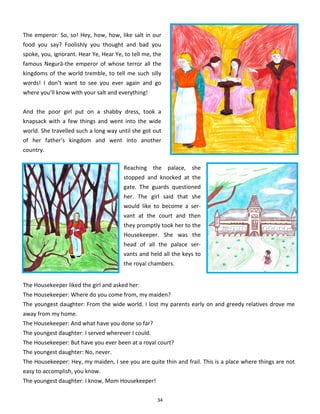 34
The emperor: So, so! Hey, how, how, like salt in our
food you say? Foolishly you thought and bad you
spoke, you, ignorant. Hear Ye, Hear Ye, to tell me, the
famous Negură-the emperor of whose terror all the
kingdoms of the world tremble, to tell me such silly
words! I don’t want to see you ever again and go
where you’ll know with your salt and everything!
And the poor girl put on a shabby dress, took a
knapsack with a few things and went into the wide
world. She travelled such a long way until she got out
of her father's kingdom and went into another
country.
Reaching the palace, she
stopped and knocked at the
gate. The guards questioned
her. The girl said that she
would like to become a ser-
vant at the court and then
they promptly took her to the
Housekeeper. She was the
head of all the palace ser-
vants and held all the keys to
the royal chambers.
The Housekeeper liked the girl and asked her:
The Housekeeper: Where do you come from, my maiden?
The youngest daughter: From the wide world. I lost my parents early on and greedy relatives drove me
away from my home.
The Housekeeper: And what have you done so far?
The youngest daughter: I served wherever I could.
The Housekeeper: But have you ever been at a royal court?
The youngest daughter: No, never.
The Housekeeper: Hey, my maiden, I see you are quite thin and frail. This is a place where things are not
easy to accomplish, you know.
The youngest daughter: I know, Mom Housekeeper!
 