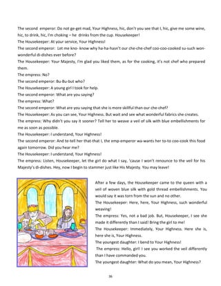 36
The second emperor: Do not ge-get mad, Your Highness, hic, don’t you see that I, hic, give me some wine,
hic, to drink, hic, I'm choking – he drinks from the cup. Housekeeper!
The Housekeeper: At your service, Your Highness!
The second emperor: Let me kno- know why ha-ha-hasn’t our che-che-chef coo-coo-cooked su-such won-
wonderful di-dishes ever before?
The Housekeeper: Your Majesty, I'm glad you liked them, as for the cooking, it’s not chef who prepared
them.
The empress: No?
The second emperor: Bu-Bu-but who?
The Housekeeper: A young girl I took for help.
The second emperor: What are you saying?
The empress: What?
The second emperor: What are you saying that she is more skillful than our che-chef?
The Housekeeper: As you can see, Your Highness. But wait and see what wonderful fabrics she creates.
The empress: Why didn’t you say it sooner? Tell her to weave a veil of silk with blue embellishments for
me as soon as possible.
The Housekeeper: I understand, Your Highness!
The second emperor: And te-tell her that-that I, the emp-emperor wa-wants her to-to coo-cook this food
again tomorrow. Did you hear me?
The Housekeeper: I understand, Your Highness!
The empress: Listen, Housekeeper, let the girl do what I say, ‘cause I won’t renounce to the veil for his
Majesty’s di-dishes. Hey, now I begin to stammer just like His Majesty. You may leave!
After a few days, the Housekeeper came to the queen with a
veil of woven blue silk with gold thread embellishments. You
would say it was torn from the sun and no other.
The Housekeeper: Here, here, Your Highness, such wonderful
weaving!
The empress: Yes, not a bad job. But, Housekeeper, I see she
made it differently than I said! Bring the girl to me!
The Housekeeper: Immediately, Your Highness. Here she is,
here she is, Your Highness.
The youngest daughter: I bend to Your Highness!
The empress: Hello, girl! I see you worked the veil differently
than I have commanded you.
The youngest daughter: What do you mean, Your Highness?
 