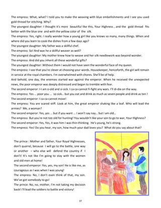 37
The empress: What, what? I told you to make the weaving with blue embellishments and I see you used
gold thread for stitching. Why?
The youngest daughter: I thought it's more beautiful like this, Your Highness , and the gold thread fits
better with the blue one and with the yellow color of the silk.
The empress: Yes, right. I really wonder how a young girl like you knows so many, many things. When and
where did you learn to cook the dishes from a few days ago?
The youngest daughter: My father was a skillful chef.
The empress: So! And was he a skillful weaver as well?
The youngest daughter: My mother knew how to weave and her silk needlework was beyond wonder.
The empress: And did you inherit all these wonderful gifts?
The youngest daughter: Without them I would not have seen the wonderful face of my queen.
The empress: I see that you're clever at choosing your words. Housekeeper, henceforth, the girl will remain
in service at the royal chambers. I'm overwhelmed with chores. She’ll be of help.
And behold, one day, the enemies started war against the emperor. When he received the unexpected
news, the poor emperor was deeply distressed and began to tremble with fear.
The second emperor: I-I am o-old and si-sick. I ca-ca-cannot fi-fight any wars. I’ll di-die on the way.
The empress: Yes ... poor you ... so sick… but you eat and drink as much as seven people and drink as ten !
The second emperor: I ca-ca-cannot move!
The empress: You are scared stiff. Look at him, the great emperor shaking like a leaf. Who will lead the
armies? Me, a woman?
The second emperor: Yes, yes ... but if you want ... I won’t say nay… but I am old…
The empress: But you're not too old for hunting! You wouldn’t like your son to go to war, Your Highness?
The second emperor: Yes, Yes, it was him I was thin-thinking. He's young, he's strong.
The empress: Yes! Do you hear, my son, how much your dad loves you? What do you say about that?
The prince : Mother and father, Your Royal Highnesses,
don’t quarrel, because I will go to the battle, one way
or another – who else will defend the country if I
don’t! It’s not like I’m going to stay with the women
and old men at home!
The second emperor: Yes, yes, my son! He is like me, as
courageous as I was when I was young!
The empress: No, I don’t even think of that, my son.
We’ve got somebody to go!
The prince: No, no, mother, I’m not taking my decision
back! I'll lead the soldiers to battle and victory!
 