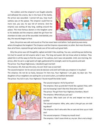 38
The soldiers and the emperor’s son fought valiantly
and defeated the enemy. But in the heat of the battle,
the prince was wounded. I cannot tell you, how much
sadness was at the palace. The emperor could find no
more rest, you see, he was full of remorse. And the
empress was wailing all day long, walking around the
palace. The most famous doctors in the kingdom came
to his bedside and the empress asked the girl from her
chambers to take care of the wounded. And behold, one
day, the wounds began to heal.
Soon, the prince was safe and sound as if he has never been sick before. Such great joy was every-
where throughout the kingdom! The Emperor and the Empress rejuvenated, no other. But more fervently
than all of them, rejoiced the girl who took care of him with such great faith.
Only the prince was still thoughtful, sighed and didn’t like anything. You see, something was bothering
him but he would not tell anyone what it was. The king and queen did not know what to believe. They
asked him in all the ways to find the cause of his sadness, but it was not possible. Until, one morning, the
prince, after he sat in a vigil watch all night, gathered all his strength, went to his parents and said:
The prince: Your Royal Highnesses, I decided to get married!
The empress: Oh, that was the story, my son! And I was so worried!
The second emperor: Ve-Ve-very wi-wise de-decision and-and I will make you emperor in my place!
The empress: Do not be so hasty, because I'm here too, Your Highness! I am glad, my dear son. The
daughters of our neighbors are waiting for us to send suitors, as tradition demands!
The prince: You toil in vain, Your Highness! I found myself the bride I want.
The second emperor: He fo-found her!
The empress: Shut up and don’t honk like a goose! How, with-
out me knowing! I don’t like this! And who is that?
The prince: The girl from Your Highness chambers, Mum!
The empress: What did you just say?
The prince: Who took care of me and helped me heal so
quickly!
The second emperor: Who, who, who is the girl you are talk-
ing about?
The empress: Don’t who-who like an owl and shut up as I told
you!
The second emperor: I’ll keep my mouth shut!
The empress: I don’t even think so, my son. She is not a king's
 