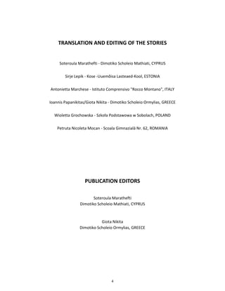 4
TRANSLATION AND EDITING OF THE STORIES
Soteroula Marathefti - Dimotiko Scholeio Mathiati, CYPRUS
Sirje Lepik - Kose -Uuemõisa Lasteaed-Kool, ESTONIA
Antonietta Marchese - Istituto Comprensivo "Rocco Montano", ITALY
Ioannis Papanikitas/Giota Nikita - Dimotiko Scholeio Ormylias, GREECE
Wioletta Grochowska - Szkoła Podstawowa w Sobolach, POLAND
Petruta Nicoleta Mocan - Scoala Gimnazialā Nr. 62, ROMANIA
PUBLICATION EDITORS
Soteroula Marathefti
Dimotiko Scholeio Mathiati, CYPRUS
Giota Nikita
Dimotiko Scholeio Ormylias, GREECE
 