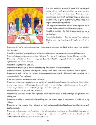40
And they started a wonderful party. The guests were
eating with so much pleasure that you could say that
they haven’t eaten for three days. Their jaws were
crackling and their teeth were sparkling, no other. And
the emperors, as great as they were, they licked their
fingers with incredible pleasure.
Only Negură-the emperor and his two daughters tasted
the food and then they put it down with disgust.
The eldest daughter: Oh, Dad, it is impossible for me to
eat this food!
The middle daughter: I feel the same, Your Highness!
Oh, they are very disgusting and they have such a bad
taste!
The emperor: You’re right my daughters. I have never eaten such bad food. And so sweet that you feel
faint at heart.
The eldest daughter: What puzzles me is that I see all the other guests eating with incredible pleasure!
The middle daughter: Look at them, Your Highness! They eat as if they have a thousand hungry mouths!
The emperor: That's why I’m wondering, too. Could their food be so good? I’ll ask my neighbor from the
right to allow me to taste his food.
The eldest daughter: Yes, Dad, ask.
The emperor: Your Majesty, excuse me for asking, what do you think of this food?
The third emperor: Oh, lovely, Your Highness, lovely! I have never eaten such wonderful food in my life!
The emperor: As for me, on the contrary, I have never eaten such bad food in my life. Will you allow me to
taste your food, Your Highness?
The third emperor: Here you are, Your Highness!
The emperor: Yummy, indeed, these are wonderful! It's unbelievable! I do not know what to think! ... Hon-
orable emperors and royal hosts, pardon me if I spoil your beautiful party, but I’m unaware of any guilt of
mine or my maidens, to become the laughing stock at this wedding!
The second emperor: But, but, who da-dares!
The empress: Save your breath, Your Highness! Allow me! Who dares to do such things, our great and hon-
orable guest?
The emperor: Did you invite me to the wedding, me, the famous Negură-the emperor, to make fun of my
old age?
The empress: How can you, Your Highness, say such bad words about us? We honor Your Highness as well
as all our guests.
The emperor: No, pardon me. The dishes of the other guests are tasty and good to eat but those you put
before me and my ladies are sweet and disgusting. I could not even touch them. I tried to dress them with
salt from the salt shaker but they became a lot worse.
 