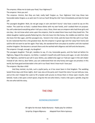 41
The empress: Allow me to taste your food, Your Highness!!!
The emperor: Here you are!
The empress: Hmmm, But they are bad, really bad! Forgive us, Your Highness! And may these two
honorable ladies forgive us as well, but it's not our fault! Bring the chef here immediately and take his head
off!
The youngest daughter: Wait, do not get angry in vain and don’t hurry! I also have a word to say on this
matter. The cook has no fault, I cooked these dishes with my own hands, and I cooked them on purpose.
You will understand everything when I tell you a story. Once, there was an emperor who had three girls and
one day, I do not know what came upon the emperor, that he asked them how much they loved him. The
eldest daughter replied, greatly flattering him, that she loves him like honey, the middle one told him that
she loves him like sugar, and the youngest one, honest in her mind, said she loves him like salt in our food.
So she reckoned that this is the greatest love. But the emperor in great rage sent her away from home and
said he did not want to see her again. Poor lady, she wandered from one place to another until she reached
another kingdom. She became a servant there and she worked with diligence and skill and she became…
The emperor: Enough, enough, my daughter!
The youngest daughter: That girl, needless to say, it’s me, honorable guests, and the food set before his
Highness, Negură-the emperor, my father, I cooked it myself only with honey and sugar, no salt. And when
Your Highness, wanted to put salt in your dishes, you added only sugar as I had put sugar in the salt shaker
instead of salt. And so, dear father, you can understand that not only honey and sugar are priceless in this
world, but how good and desirable is the salt in our food. Here's how much I love you!
The emperor: My dear child!
And they started, my kids, such a joyful party, as it has never been in that kingdom. The wedding
lasted three days and three nights. And I was also at the party and I heard the story I’ve just told you now,
and at the end I helped the cook to fill a basket with prunes to throw them in those open mouths. And
behold, I took a ride upon a short spoon, long live the one who listens, I took a ride upon a spindle, long live
the one who told the story.
THE END
ACKNOWLEDGEMENT
All rights for the text: Radio Romania – Radio play for children
Script by: Grigore Băjenaru Adapted from Petre Ispirescu
 