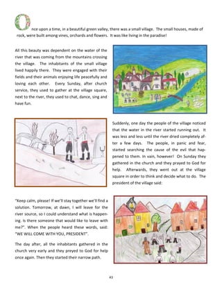 43
All this beauty was dependent on the water of the
river that was coming from the mountains crossing
the village. The inhabitants of the small village
lived happily there. They were engaged with their
fields and their animals enjoying life peacefully and
loving each other. Every Sunday, after church
service, they used to gather at the village square,
next to the river, they used to chat, dance, sing and
have fun.
Suddenly, one day the people of the village noticed
that the water in the river started running out. It
was less and less until the river dried completely af-
ter a few days. The people, in panic and fear,
started searching the cause of the evil that hap-
pened to them. In vain, however! On Sunday they
gathered in the church and they prayed to God for
help. Afterwards, they went out at the village
square in order to think and decide what to do. The
president of the village said:
“Keep calm, please! If we’ll stay together we’ll find a
solution. Tomorrow, at dawn, I will leave for the
river source, so I could understand what is happen-
ing. Is there someone that would like to leave with
me?”. When the people heard these words, said:
“WE WILL COME WITH YOU, PRESIDENT”.
The day after, all the inhabitants gathered in the
church very early and they preyed to God for help
once again. Then they started their narrow path.
nce upon a time, in a beautiful green valley, there was a small village. The small houses, made of
rock, were built among vines, orchards and flowers. It was like living in the paradise!
 