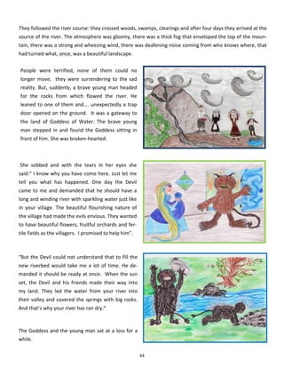 44
They followed the river course: they crossed woods, swamps, clearings and after four days they arrived at the
source of the river. The atmosphere was gloomy, there was a thick fog that enveloped the top of the moun-
tain, there was a strong and wheezing wind, there was deafening noise coming from who knows where, that
had turned what, once, was a beautiful landscape.
People were terrified, none of them could no
longer move, they were surrendering to the sad
reality. But, suddenly, a brave young man headed
for the rocks from which flowed the river. He
leaned to one of them and…. unexpectedly a trap
door opened on the ground. It was a gateway to
the land of Goddess of Water. The brave young
man stepped in and found the Goddess sitting in
front of him. She was broken-hearted.
She sobbed and with the tears in her eyes she
said:” I know why you have come here. Just let me
tell you what has happened. One day the Devil
came to me and demanded that he should have a
long and winding river with sparkling water just like
in your village. The beautiful flourishing nature of
the village had made the evils envious. They wanted
to have beautiful flowers, fruitful orchards and fer-
tile fields as the villagers. I promised to help him”.
“But the Devil could not understand that to fill the
new riverbed would take me a lot of time. He de-
manded it should be ready at once. When the sun
set, the Devil and his friends made their way into
my land. They led the water from your river into
their valley and covered the springs with big rocks.
And that’s why your river has ran dry.”
The Goddess and the young man sat at a loss for a
while.
 