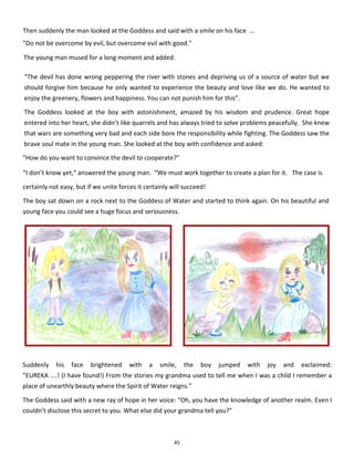 45
“The devil has done wrong peppering the river with stones and depriving us of a source of water but we
should forgive him because he only wanted to experience the beauty and love like we do. He wanted to
enjoy the greenery, flowers and happiness. You can not punish him for this”.
The Goddess looked at the boy with astonishment, amazed by his wisdom and prudence. Great hope
entered into her heart, she didn’t like quarrels and has always tried to solve problems peacefully. She knew
that wars are something very bad and each side bore the responsibility while fighting. The Goddess saw the
brave soul mate in the young man. She looked at the boy with confidence and asked:
Suddenly his face brightened with a smile, the boy jumped with joy and exclaimed:
”EUREKA ....! (I have found!) From the stories my grandma used to tell me when I was a child I remember a
place of unearthly beauty where the Spirit of Water reigns.”
The Goddess said with a new ray of hope in her voice: “Oh, you have the knowledge of another realm. Even I
couldn’t disclose this secret to you. What else did your grandma tell you?”
The young man mused for a long moment and added:
Then suddenly the man looked at the Goddess and said with a smile on his face ...
"Do not be overcome by evil, but overcome evil with good."
“How do you want to convince the devil to cooperate?”
“I don’t know yet,“ answered the young man. “We must work together to create a plan for it. The case is
certainly not easy, but if we unite forces it certainly will succeed!
The boy sat down on a rock next to the Goddess of Water and started to think again. On his beautiful and
young face you could see a huge focus and seriousness.
 