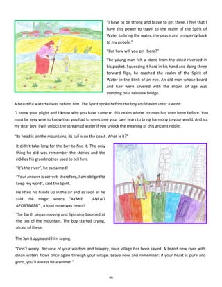 46
“I have to be strong and brave to get there. I feel that I
have this power to travel to the realm of the Spirit of
Water to bring the water, the peace and prosperity back
to my people.”
“But how will you get there?”
The young man felt a stone from the dried riverbed in
his pocket. Squeezing it hard in his hand and doing three
forward flips, he reached the realm of the Spirit of
Water in the blink of an eye. An old man whose beard
and hair were silvered with the snows of age was
standing on a rainbow bridge.
A beautiful waterfall was behind him. The Spirit spoke before the boy could even utter a word:
“I know your plight and I know why you have came to this realm where no man has ever been before. You
must be very wise to know that you had to overcome your own fears to bring harmony to your world. And so,
my dear boy, I will unlock the stream of water if you unlock the meaning of this ancient riddle:
“Its head is on the mountains; its tail is on the coast. What is it?”
It didn’t take long for the boy to find it. The only
thing he did was remember the stories and the
riddles his grandmother used to tell him.
“It’s the river”, he exclaimed!
“Your answer is correct; therefore, I am obliged to
keep my word”, said the Spirit.
He lifted his hands up in the air and as soon as he
said the magic words “AYANE ANEAO
APOATAAMI” , a loud noise was heard!
The Earth began moving and lightning boomed at
the top of the mountain. The boy started crying,
afraid of these.
The Spirit appeased him saying:
“Don’t worry. Because of your wisdom and bravery, your village has been saved. A brand new river with
clean waters flows once again through your village. Leave now and remember: if your heart is pure and
good, you’ll always be a winner.”
 