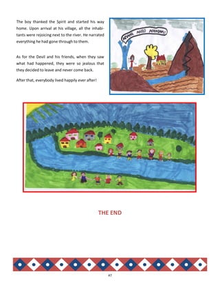 47
As for the Devil and his friends, when they saw
what had happened, they were so jealous that
they decided to leave and never come back.
After that, everybody lived happily ever after!
The boy thanked the Spirit and started his way
home. Upon arrival at his village, all the inhabi-
tants were rejoicing next to the river. He narrated
everything he had gone through to them.
THE END
 