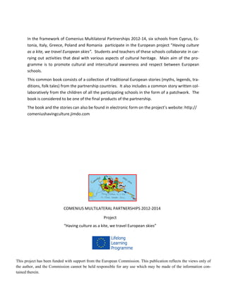 48
In the framework of Comenius Multilateral Partnerships 2012-14, six schools from Cyprus, Es-
tonia, Italy, Greece, Poland and Romania participate in the European project “Having culture
as a kite, we travel European skies”. Students and teachers of these schools collaborate in car-
rying out activities that deal with various aspects of cultural heritage. Main aim of the pro-
gramme is to promote cultural and intercultural awareness and respect between European
schools.
This common book consists of a collection of traditional European stories (myths, legends, tra-
ditions, folk tales) from the partnership countries. It also includes a common story written col-
laboratively from the children of all the participating schools in the form of a patchwork. The
book is considered to be one of the final products of the partnership.
The book and the stories can also be found in electronic form on the project’s website: http://
comeniushavingculture.jimdo.com
COMENIUS MULTILATERAL PARTNERSHIPS 2012-2014
Project
“Having culture as a kite, we travel European skies”
This project has been funded with support from the European Commission. This publication reflects the views only of
the author, and the Commission cannot be held responsible for any use which may be made of the information con-
tained therein.
 