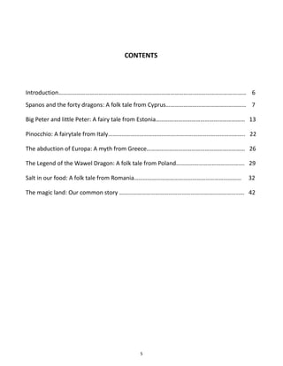 5
CONTENTS
Introduction……………………………………………………………………………………………………………… 6
Spanos and the forty dragons: A folk tale from Cyprus……………………………………………… 7
Big Peter and little Peter: A fairy tale from Estonia…………………………………………………… 13
Pinocchio: A fairytale from Italy……………………………………………………………………………….. 22
The abduction of Europa: A myth from Greece………………………………………………………… 26
The Legend of the Wawel Dragon: A folk tale from Poland………………………………………. 29
Salt in our food: A folk tale from Romania……………………………………………………………… 32
The magic land: Our common story ………………………………………………………………………… 42
 