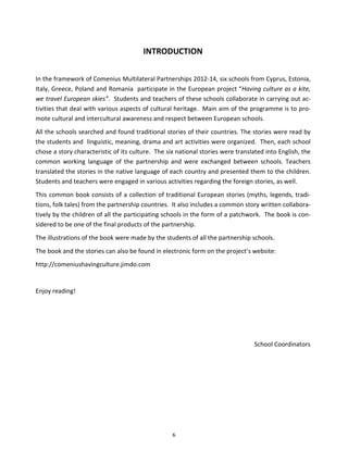 6
INTRODUCTION
In the framework of Comenius Multilateral Partnerships 2012-14, six schools from Cyprus, Estonia,
Italy, Greece, Poland and Romania participate in the European project “Having culture as a kite,
we travel European skies”. Students and teachers of these schools collaborate in carrying out ac-
tivities that deal with various aspects of cultural heritage. Main aim of the programme is to pro-
mote cultural and intercultural awareness and respect between European schools.
All the schools searched and found traditional stories of their countries. The stories were read by
the students and linguistic, meaning, drama and art activities were organized. Then, each school
chose a story characteristic of its culture. The six national stories were translated into English, the
common working language of the partnership and were exchanged between schools. Teachers
translated the stories in the native language of each country and presented them to the children.
Students and teachers were engaged in various activities regarding the foreign stories, as well.
This common book consists of a collection of traditional European stories (myths, legends, tradi-
tions, folk tales) from the partnership countries. It also includes a common story written collabora-
tively by the children of all the participating schools in the form of a patchwork. The book is con-
sidered to be one of the final products of the partnership.
The illustrations of the book were made by the students of all the partnership schools.
The book and the stories can also be found in electronic form on the project’s website:
http://comeniushavingculture.jimdo.com
Enjoy reading!
School Coordinators
 