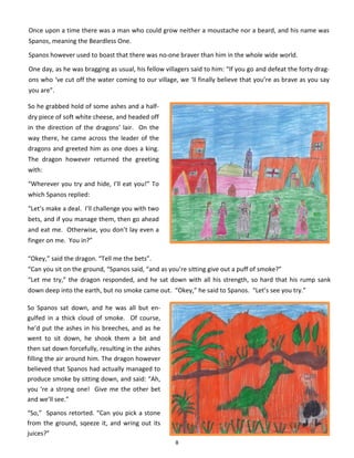 8
Once upon a time there was a man who could grow neither a moustache nor a beard, and his name was
Spanos, meaning the Beardless One.
Spanos however used to boast that there was no-one braver than him in the whole wide world.
One day, as he was bragging as usual, his fellow villagers said to him: “If you go and defeat the forty drag-
ons who ‘ve cut off the water coming to our village, we ‘ll finally believe that you’re as brave as you say
you are”.
So he grabbed hold of some ashes and a half-
dry piece of soft white cheese, and headed off
in the direction of the dragons’ lair. On the
way there, he came across the leader of the
dragons and greeted him as one does a king.
The dragon however returned the greeting
with:
“Wherever you try and hide, I’ll eat you!” To
which Spanos replied:
“Let’s make a deal. I’ll challenge you with two
bets, and if you manage them, then go ahead
and eat me. Otherwise, you don’t lay even a
finger on me. You in?”
“Okey,” said the dragon. “Tell me the bets”.
“Can you sit on the ground, “Spanos said, “and as you’re sitting give out a puff of smoke?”
“Let me try,” the dragon responded, and he sat down with all his strength, so hard that his rump sank
down deep into the earth, but no smoke came out. “Okey,” he said to Spanos. “Let’s see you try.”
So Spanos sat down, and he was all but en-
gulfed in a thick cloud of smoke. Of course,
he’d put the ashes in his breeches, and as he
went to sit down, he shook them a bit and
then sat down forcefully, resulting in the ashes
filling the air around him. The dragon however
believed that Spanos had actually managed to
produce smoke by sitting down, and said: “Ah,
you ‘re a strong one! Give me the other bet
and we’ll see.”
“So,” Spanos retorted. “Can you pick a stone
from the ground, sqeeze it, and wring out its
juices?”
 