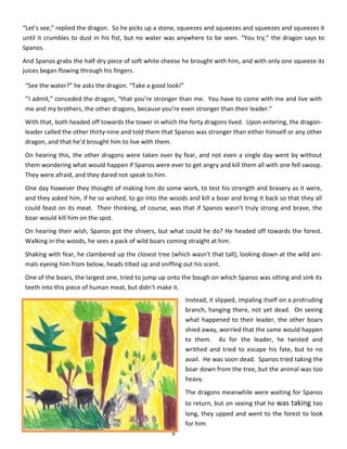 9
“Let’s see,” replied the dragon. So he picks up a stone, squeezes and squeezes and squeezes and squeezes it
until it crumbles to dust in his fist, but no water was anywhere to be seen. “You try,” the dragon says to
Spanos.
And Spanos grabs the half-dry piece of soft white cheese he brought with him, and with only one squeeze its
juices began flowing through his fingers.
“See the water?” he asks the dragon. “Take a good look!”
‘’I admit,” conceded the dragon, “that you’re stronger than me. You have to come with me and live with
me and my brothers, the other dragons, because you’re even stronger than their leader.”
With that, both headed off towards the tower in which the forty dragons lived. Upon entering, the dragon-
leader called the other thirty-nine and told them that Spanos was stronger than either himself or any other
dragon, and that he’d brought him to live with them.
On hearing this, the other dragons were taken over by fear, and not even a single day went by without
them wondering what would happen if Spanos were ever to get angry and kill them all with one fell swoop.
They were afraid, and they dared not speak to him.
One day however they thought of making him do some work, to test his strength and bravery as it were,
and they asked him, if he so wished, to go into the woods and kill a boar and bring it back so that they all
could feast on its meat. Their thinking, of course, was that if Spanos wasn’t truly strong and brave, the
boar would kill him on the spot.
On hearing their wish, Spanos got the shivers, but what could he do? He headed off towards the forest.
Walking in the woods, he sees a pack of wild boars coming straight at him.
Shaking with fear, he clambered up the closest tree (which wasn’t that tall), looking down at the wild ani-
mals eyeing him from below, heads tilted up and sniffing out his scent.
One of the boars, the largest one, tried to jump up onto the bough on which Spanos was sitting and sink its
teeth into this piece of human meat, but didn’t make it.
Instead, it slipped, impaling itself on a protruding
branch, hanging there, not yet dead. On seeing
what happened to their leader, the other boars
shied away, worried that the same would happen
to them. As for the leader, he twisted and
writhed and tried to escape his fate, but to no
avail. He was soon dead. Spanos tried taking the
boar down from the tree, but the animal was too
heavy.
The dragons meanwhile were waiting for Spanos
to return, but on seeing that he was taking too
long, they upped and went to the forest to look
for him.
 