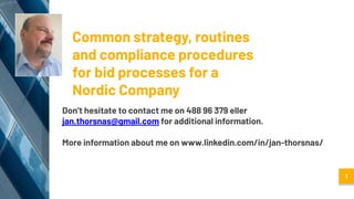 Common strategy, routines
and compliance procedures
for bid processes for a
Nordic Company
Don’t hesitate to contact me on 488 96 379 eller
jan.thorsnas@gmail.com for additional information.
More information about me on www.linkedin.com/in/jan-thorsnas/
1
 