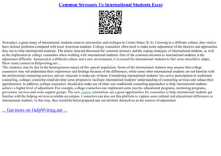 Common Stressors To International Students Essay
Nowadays, a great many of international students come to universities and clolleges in United States (U.S). Growing in a different culture, they tend to
have distinct problems compared with local American students. College counselors often need to make some adjustment of the theories and approaches
they use to help international students. The article selected discussed the common stressors and the coping strategies of international students, as well
as the implication to college counselors when working with international students. One of the common stressors to international students is the
adjustment difficulty. Immersed in a different culture and a new environment, it is normal for international students to feel more stressful to adapt...
Show more content on Helpwriting.net ...
This tendency may be due to the heterogeneous nature of this special population. Some of the international students may assume that college
counselors may not understand their experiences and feelings because of the differences, while some other international students are not familiar with
the professional counseling services and are reluctant to make use of them. Considering international students' less active participation in traditional
counseling, colleges counselor could develop some program to facilitate international students' understanding of counseling services and reduce their
apprehension. In addition, college counselors should also make use of other non–traditional counseling approaches to help international students
achieve a higher level of adjustment. For example, college counselors can implement some psycho–educational programs, mentoring programs,
prevention services and some support groups. The new student orientations are a good opportunities for counselors to help international students get
familiar with the helping services available on campus. Counselors can also use this platform to explain some cultural and educational differences to
international students. In this way, they would be better prepared and not attribute themselves as the sources of adjustment
... Get more on HelpWriting.net ...
 