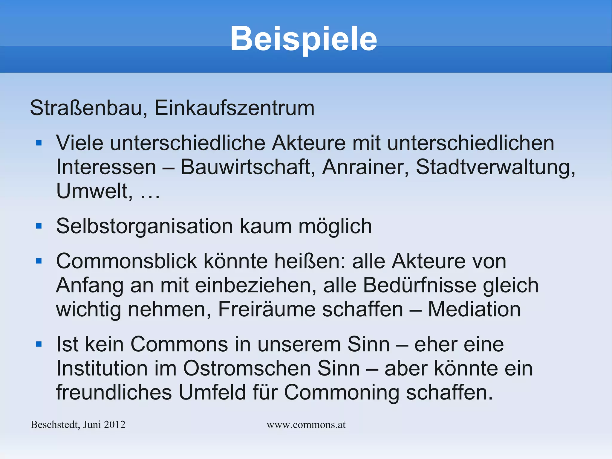 Beispiele
Straßenbau, Einkaufszentrum
    Viele unterschiedliche Akteure mit unterschiedlichen
     Interessen – Bauwirtschaft, Anrainer, Stadtverwaltung,
     Umwelt, …
    Selbstorganisation kaum möglich
    Commonsblick könnte heißen: alle Akteure von
     Anfang an mit einbeziehen, alle Bedürfnisse gleich
     wichtig nehmen, Freiräume schaffen – Mediation
    Ist kein Commons in unserem Sinn – eher eine
     Institution im Ostromschen Sinn – aber könnte ein
     freundliches Umfeld für Commoning schaffen.
Bechstedt, Juni 2012      www.commons.at
 