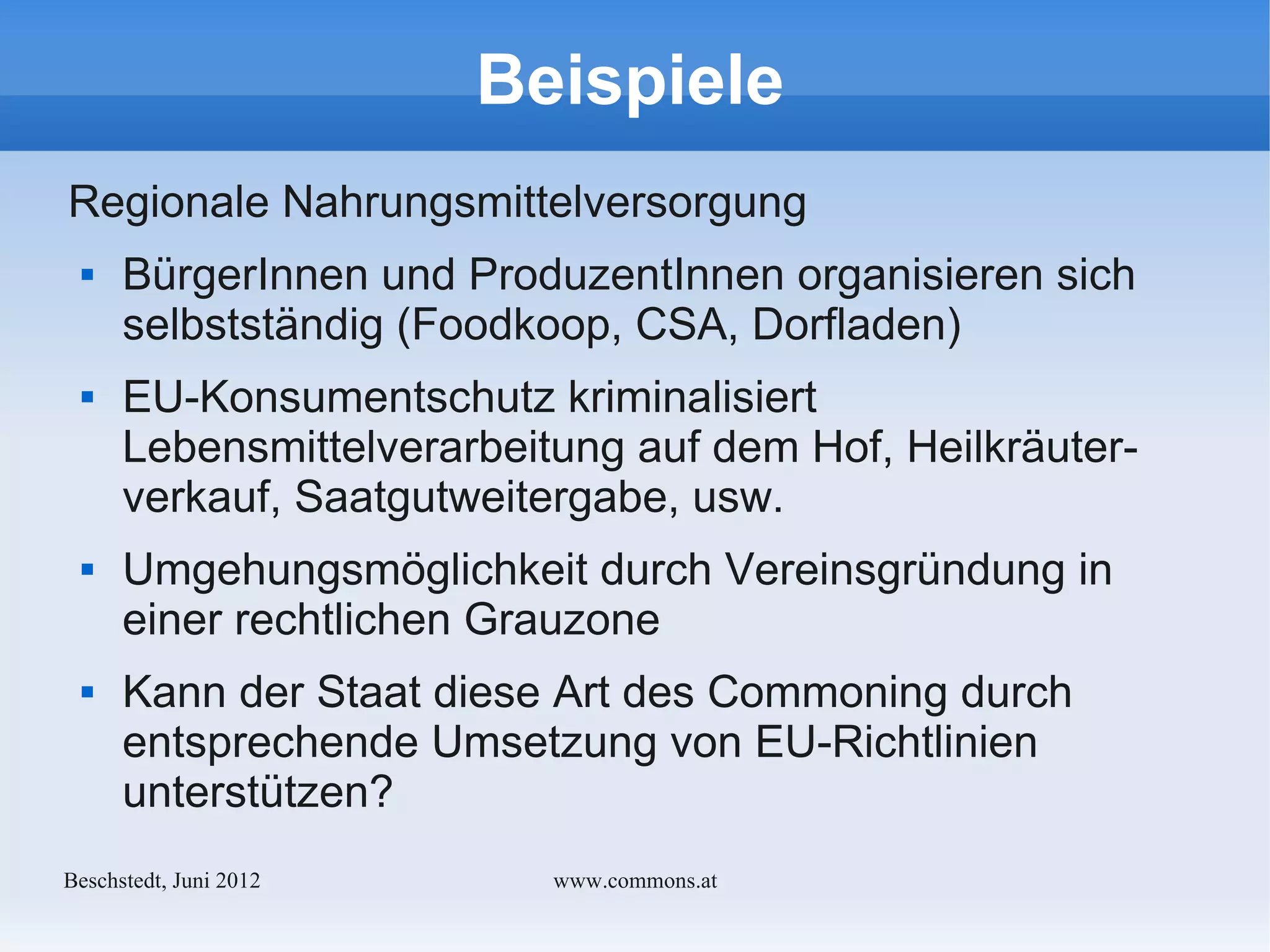 Beispiele
Regionale Nahrungsmittelversorgung
     BürgerInnen und ProduzentInnen organisieren sich
      selbstständig (Foodkoop, CSA, Dorfladen)
     EU-Konsumentschutz kriminalisiert
      Lebensmittelverarbeitung auf dem Hof, Heilkräuter-
      verkauf, Saatgutweitergabe, usw.
     Umgehungsmöglichkeit durch Vereinsgründung in
      einer rechtlichen Grauzone
     Kann der Staat diese Art des Commoning durch
      entsprechende Umsetzung von EU-Richtlinien
      unterstützen?
Bechstedt, Juni 2012       www.commons.at
 