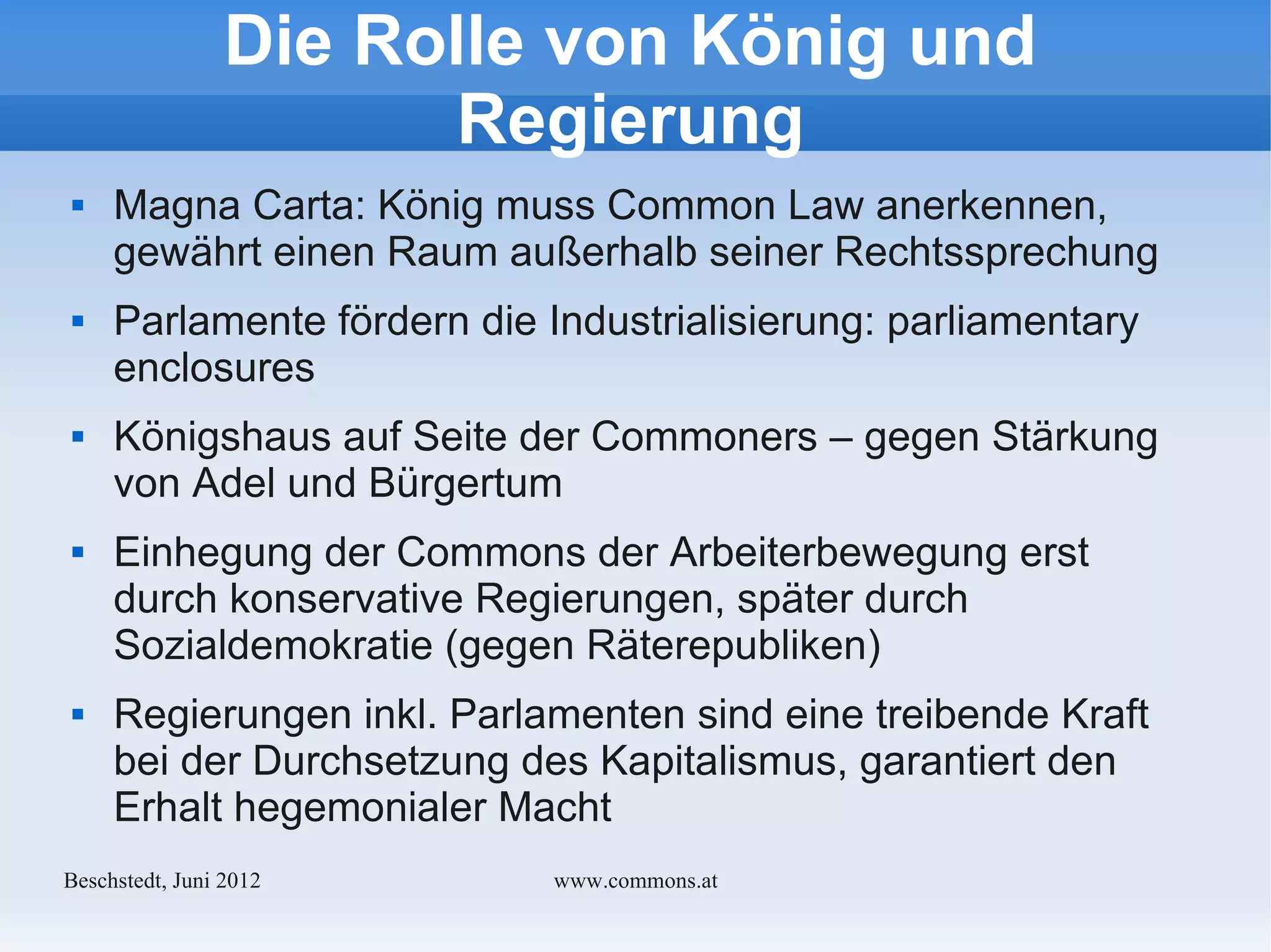 Die Rolle von König und
                       Regierung
    Magna Carta: König muss Common Law anerkennen,
     gewährt einen Raum außerhalb seiner Rechtssprechung
    Parlamente fördern die Industrialisierung: parliamentary
     enclosures
    Königshaus auf Seite der Commoners – gegen Stärkung
     von Adel und Bürgertum
    Einhegung der Commons der Arbeiterbewegung erst
     durch konservative Regierungen, später durch
     Sozialdemokratie (gegen Räterepubliken)
    Regierungen inkl. Parlamenten sind eine treibende Kraft
     bei der Durchsetzung des Kapitalismus, garantiert den
     Erhalt hegemonialer Macht
Bechstedt, Juni 2012         www.commons.at
 