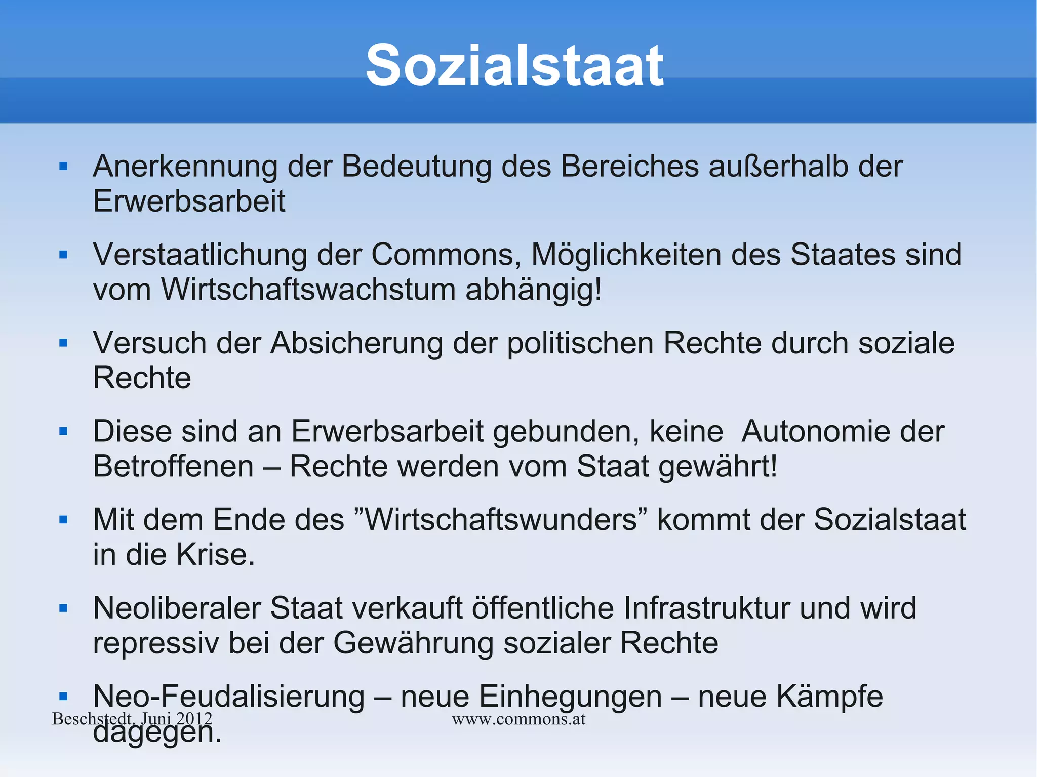 Sozialstaat
    Anerkennung der Bedeutung des Bereiches außerhalb der
     Erwerbsarbeit
    Verstaatlichung der Commons, Möglichkeiten des Staates sind
     vom Wirtschaftswachstum abhängig!
    Versuch der Absicherung der politischen Rechte durch soziale
     Rechte
    Diese sind an Erwerbsarbeit gebunden, keine Autonomie der
     Betroffenen – Rechte werden vom Staat gewährt!
    Mit dem Ende des ”Wirtschaftswunders” kommt der Sozialstaat
     in die Krise.
    Neoliberaler Staat verkauft öffentliche Infrastruktur und wird
     repressiv bei der Gewährung sozialer Rechte
    Neo-Feudalisierung – neue Einhegungen – neue Kämpfe
Bechstedt, Juni 2012         www.commons.at
     dagegen.
 