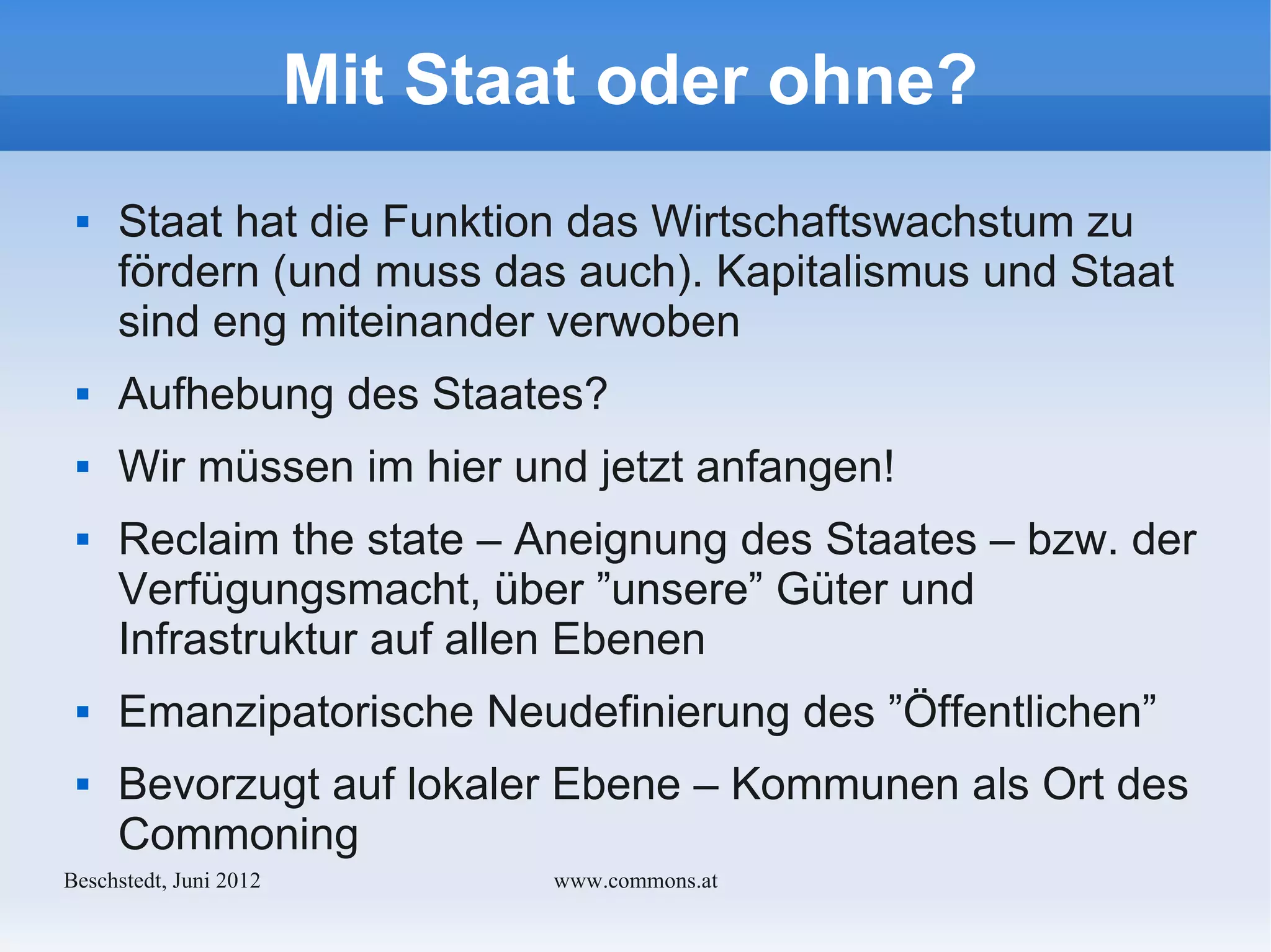 Mit Staat oder ohne?
    Staat hat die Funktion das Wirtschaftswachstum zu
     fördern (und muss das auch). Kapitalismus und Staat
     sind eng miteinander verwoben
    Aufhebung des Staates?
    Wir müssen im hier und jetzt anfangen!
    Reclaim the state – Aneignung des Staates – bzw. der
     Verfügungsmacht, über ”unsere” Güter und
     Infrastruktur auf allen Ebenen
    Emanzipatorische Neudefinierung des ”Öffentlichen”
    Bevorzugt auf lokaler Ebene – Kommunen als Ort des
     Commoning
Bechstedt, Juni 2012          www.commons.at
 