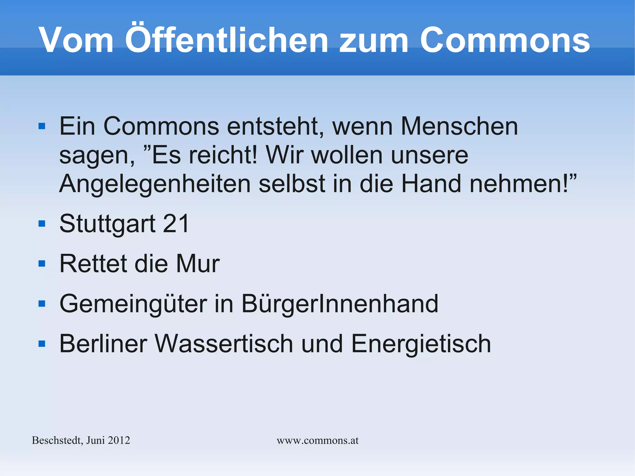Vom Öffentlichen zum Commons

    Ein Commons entsteht, wenn Menschen
     sagen, ”Es reicht! Wir wollen unsere
     Angelegenheiten selbst in die Hand nehmen!”
    Stuttgart 21
    Rettet die Mur
    Gemeingüter in BürgerInnenhand
    Berliner Wassertisch und Energietisch


Bechstedt, Juni 2012   www.commons.at
 