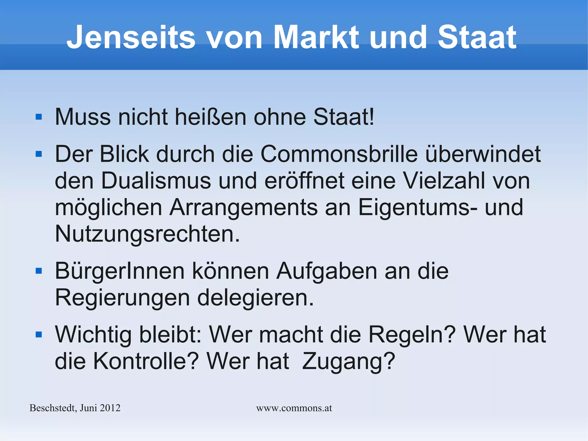 Jenseits von Markt und Staat

    Muss nicht heißen ohne Staat!
    Der Blick durch die Commonsbrille überwindet
     den Dualismus und eröffnet eine Vielzahl von
     möglichen Arrangements an Eigentums- und
     Nutzungsrechten.
    BürgerInnen können Aufgaben an die
     Regierungen delegieren.
    Wichtig bleibt: Wer macht die Regeln? Wer hat
     die Kontrolle? Wer hat Zugang?
Bechstedt, Juni 2012   www.commons.at
 
