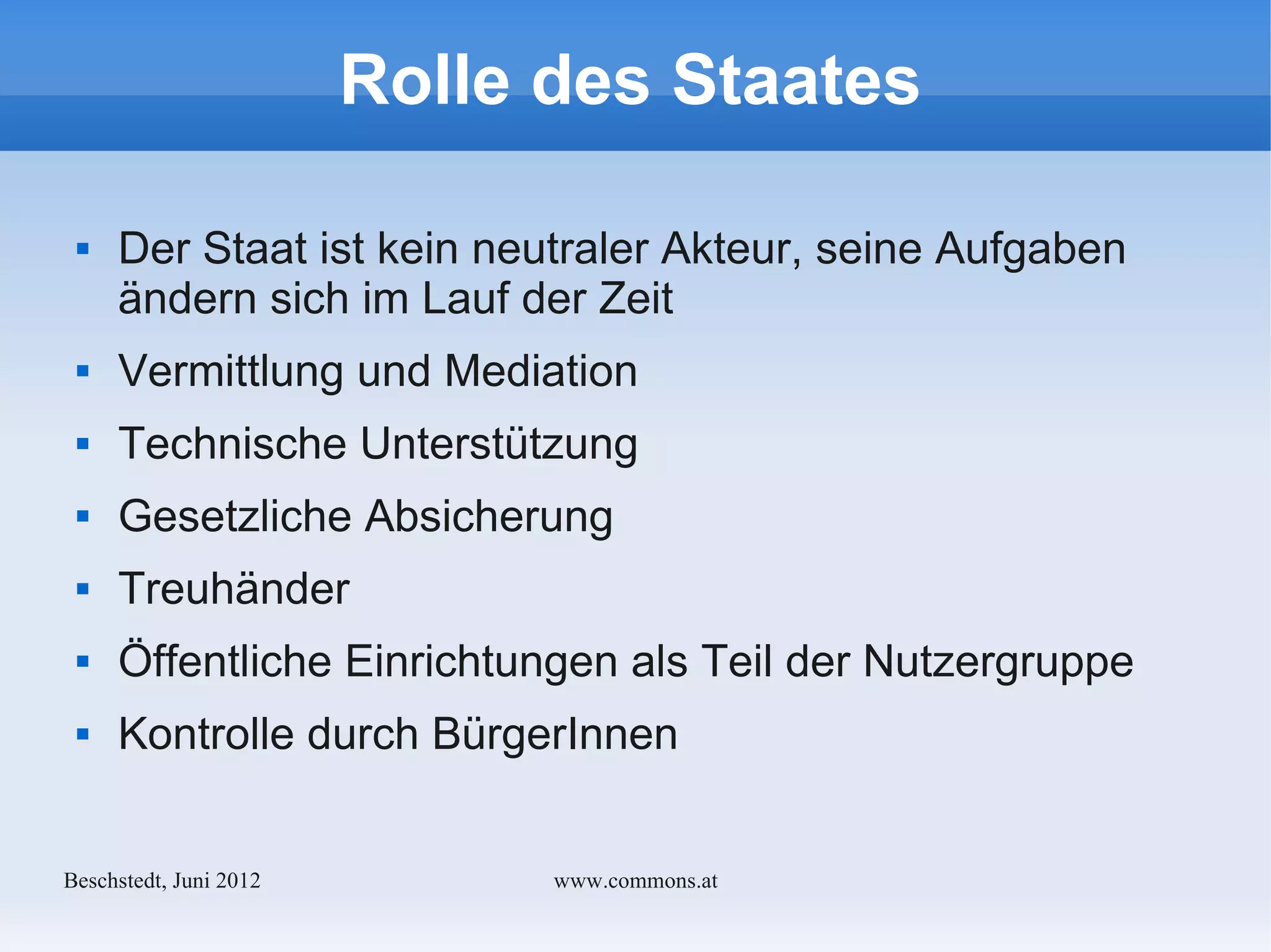 Rolle des Staates

    Der Staat ist kein neutraler Akteur, seine Aufgaben
     ändern sich im Lauf der Zeit
    Vermittlung und Mediation
    Technische Unterstützung
    Gesetzliche Absicherung
    Treuhänder
    Öffentliche Einrichtungen als Teil der Nutzergruppe
    Kontrolle durch BürgerInnen


Bechstedt, Juni 2012         www.commons.at
 