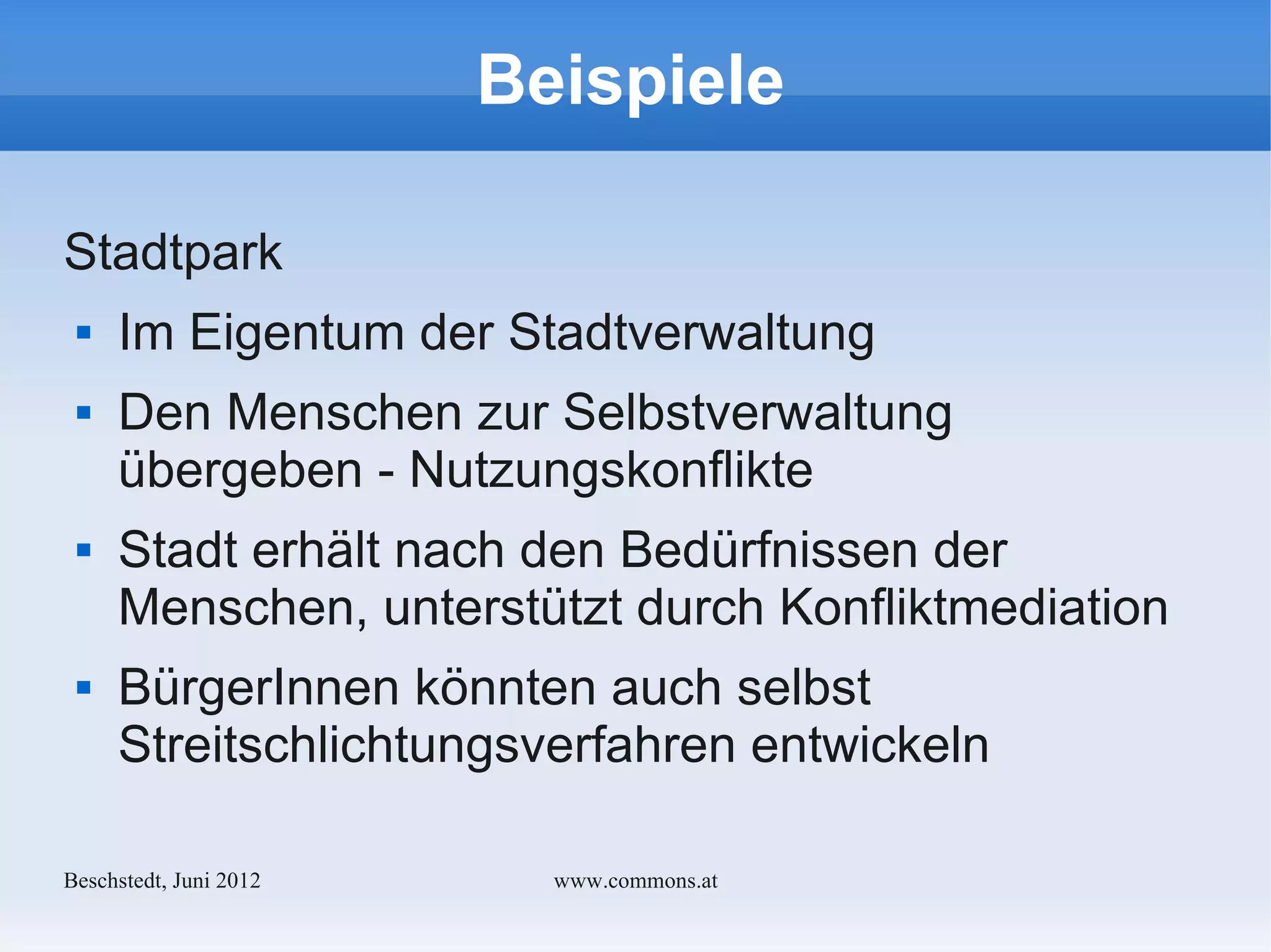 Beispiele

Stadtpark
    Im Eigentum der Stadtverwaltung
    Den Menschen zur Selbstverwaltung
     übergeben - Nutzungskonflikte
    Stadt erhält nach den Bedürfnissen der
     Menschen, unterstützt durch Konfliktmediation
    BürgerInnen könnten auch selbst
     Streitschlichtungsverfahren entwickeln

Bechstedt, Juni 2012     www.commons.at
 