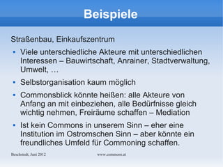 Beispiele
Straßenbau, Einkaufszentrum
    Viele unterschiedliche Akteure mit unterschiedlichen
     Interessen – Bauwirtschaft, Anrainer, Stadtverwaltung,
     Umwelt, …
    Selbstorganisation kaum möglich
    Commonsblick könnte heißen: alle Akteure von
     Anfang an mit einbeziehen, alle Bedürfnisse gleich
     wichtig nehmen, Freiräume schaffen – Mediation
    Ist kein Commons in unserem Sinn – eher eine
     Institution im Ostromschen Sinn – aber könnte ein
     freundliches Umfeld für Commoning schaffen.
Bechstedt, Juni 2012      www.commons.at
 