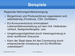 Beispiele
Regionale Nahrungsmittelversorgung
     BürgerInnen und ProduzentInnen organisieren sich
      selbstständig (Foodkoop, CSA, Dorfladen)
     EU-Konsumentschutz kriminalisiert
      Lebensmittelverarbeitung auf dem Hof, Heilkräuter-
      verkauf, Saatgutweitergabe, usw.
     Umgehungsmöglichkeit durch Vereinsgründung in
      einer rechtlichen Grauzone
     Kann der Staat diese Art des Commoning durch
      entsprechende Umsetzung von EU-Richtlinien
      unterstützen?
Bechstedt, Juni 2012       www.commons.at
 
